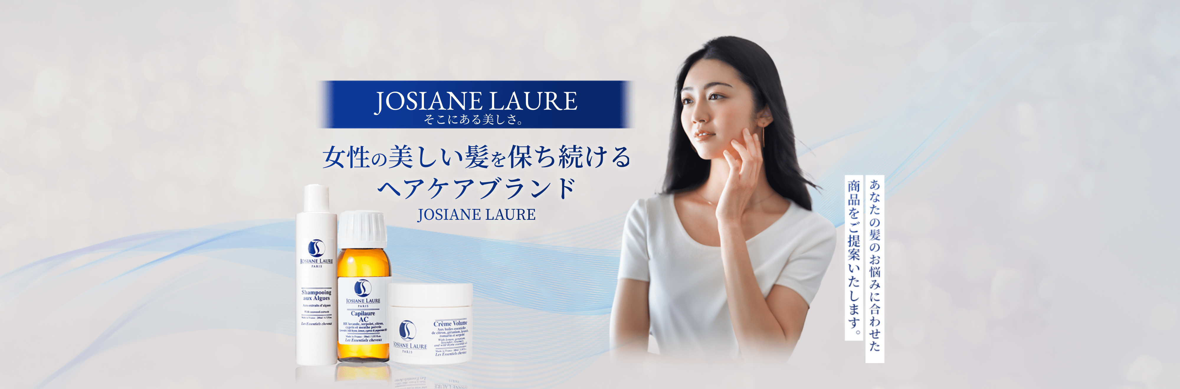 JOSIANE LAURE そこにある美しさ。女性の美しい髪を保ち続けるヘアケアブランド JOSIANE LAURE あなたの髪のお悩みに合わせた商品をご提供いたします。 